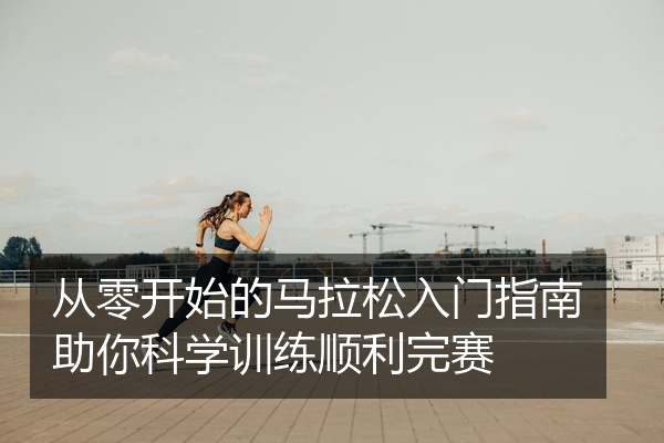 从零开始的马拉松入门指南助你科学训练顺利完赛