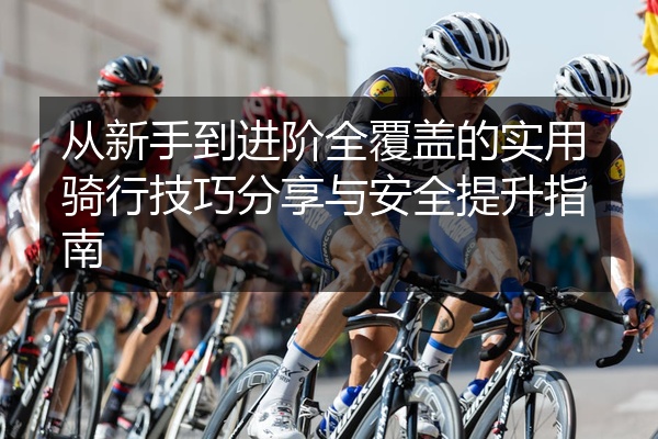 从新手到进阶全覆盖的实用骑行技巧分享与安全提升指南