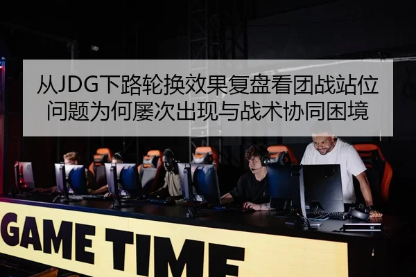 从JDG下路轮换效果复盘看团战站位问题为何屡次出现与战术协同困境