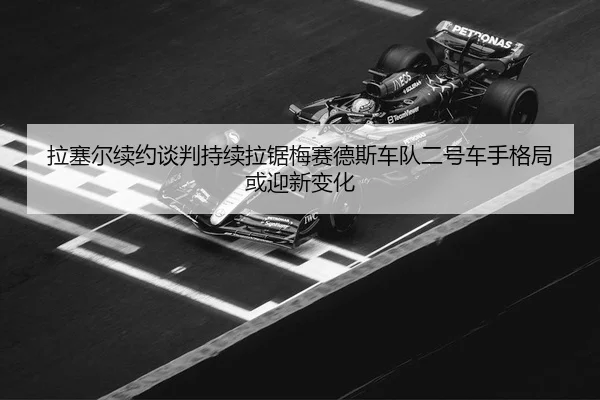 拉塞尔续约谈判持续拉锯梅赛德斯车队二号车手格局或迎新变化